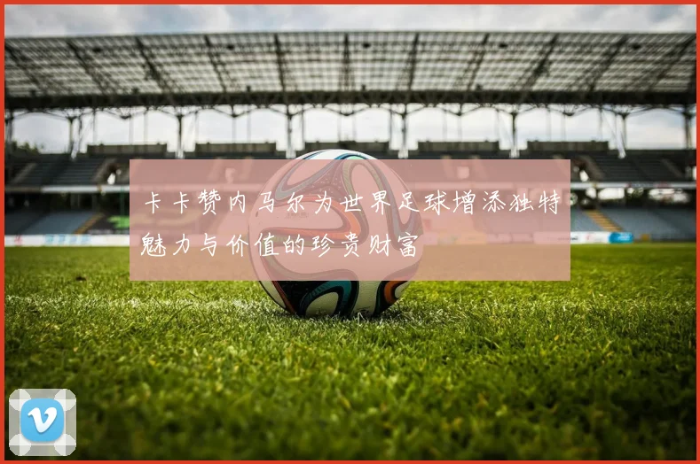 卡卡赞内马尔为世界足球增添独特魅力与价值的珍贵财富