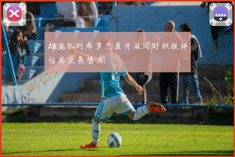 雄鹿队对希罗态度开放同时积极评估其交易潜力