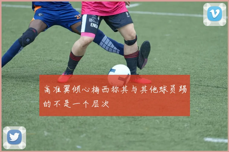 高准翼倾心梅西称其与其他球员踢的不是一个层次