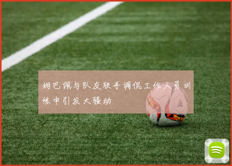 姆巴佩与队友联手调侃工作人员训练中引发大骚动