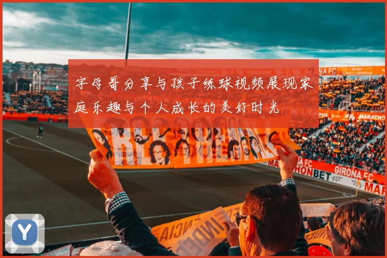 字母哥分享与孩子练球视频展现家庭乐趣与个人成长的美好时光