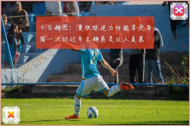 今日趣图：曼联球迷为何能享受每周一次的过年乐趣真是让人羡慕