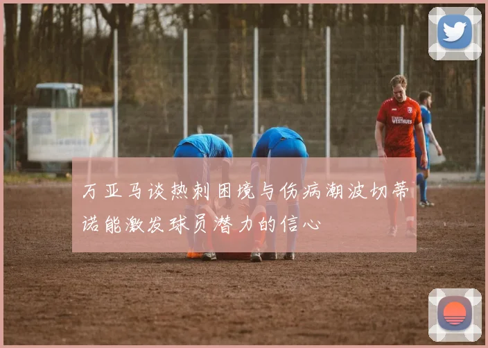 万亚马谈热刺困境与伤病潮波切蒂诺能激发球员潜力的信心