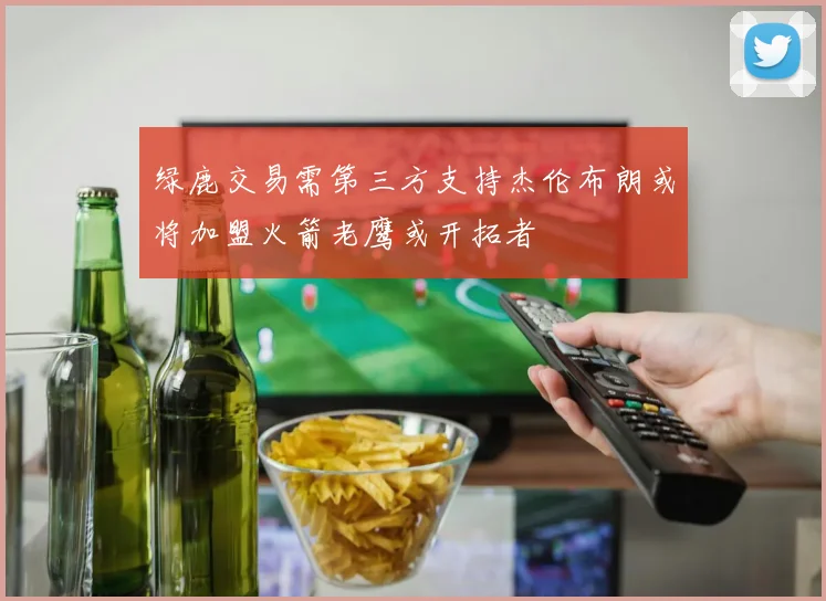 绿鹿交易需第三方支持杰伦布朗或将加盟火箭老鹰或开拓者