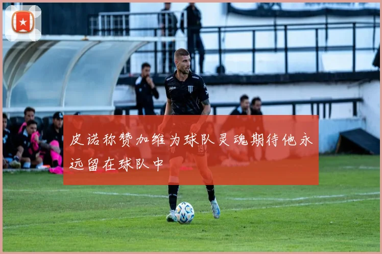 皮诺称赞加维为球队灵魂期待他永远留在球队中