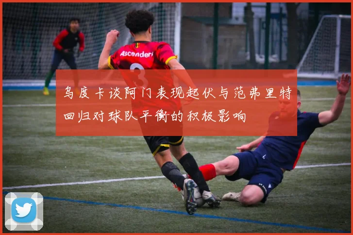 乌度卡谈阿门表现起伏与范弗里特回归对球队平衡的积极影响