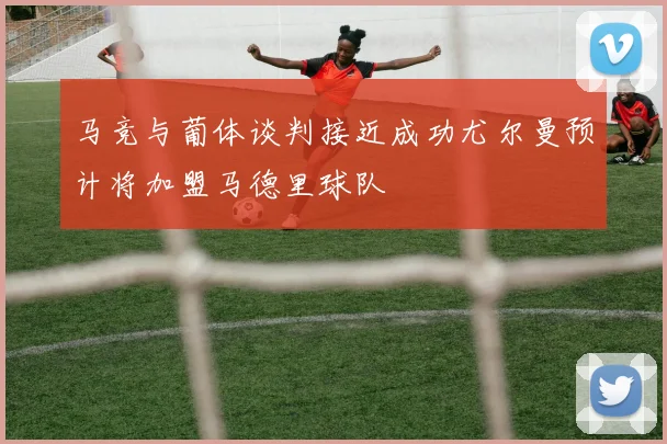 马竞与葡体谈判接近成功尤尔曼预计将加盟马德里球队