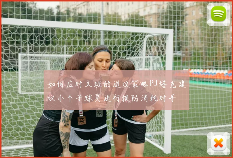 如何应对文班的进攻策略PJ塔克建议小个子球员进行换防消耗对手