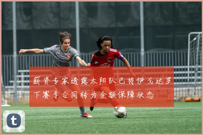 薪资专家透露太阳队已将伊戈达罗下赛季合同转为全额保障状态