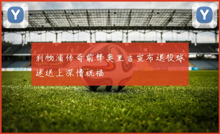 利物浦传奇前锋奥里吉宣布退役球迷送上深情祝福