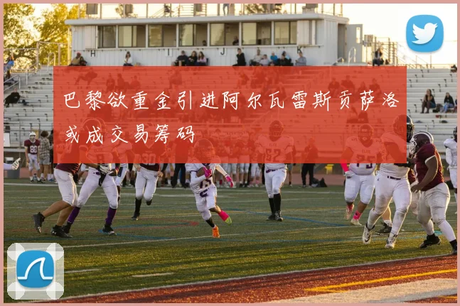 巴黎欲重金引进阿尔瓦雷斯贡萨洛或成交易筹码