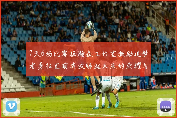 7天6场比赛杨瀚森工作室激励追梦者勇往直前奔波铸就未来的荣耀与成就