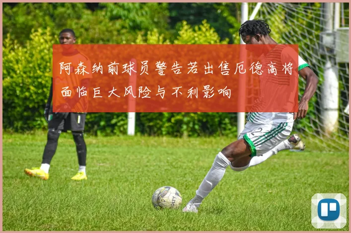 阿森纳前球员警告若出售厄德高将面临巨大风险与不利影响