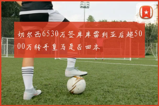 切尔西6530万签库库雷利亚后超5000万转手皇马是否回本