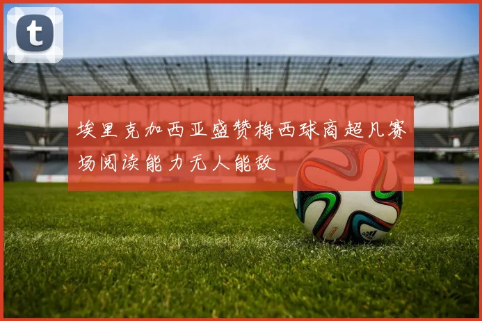 埃里克加西亚盛赞梅西球商超凡赛场阅读能力无人能敌