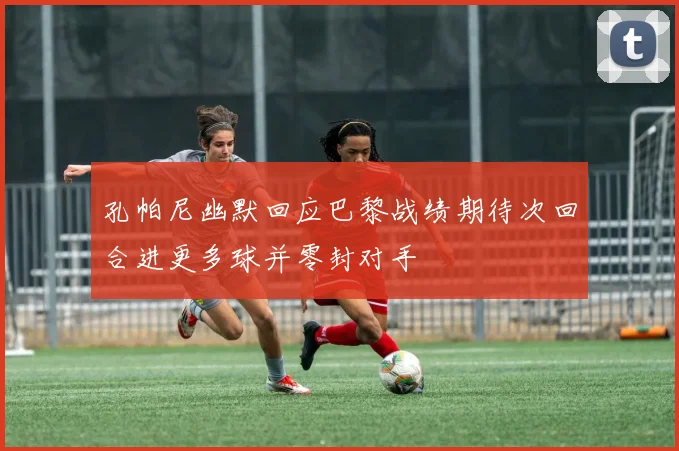 孔帕尼幽默回应巴黎战绩期待次回合进更多球并零封对手