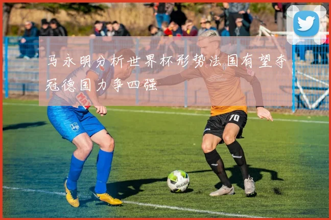 马永明分析世界杯形势法国有望夺冠德国力争四强