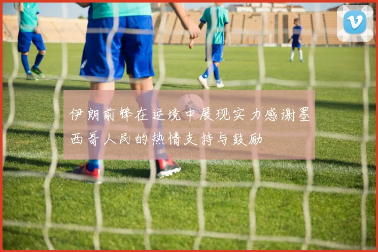 伊朗前锋在逆境中展现实力感谢墨西哥人民的热情支持与鼓励