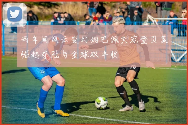 两年间风云变幻姆巴佩失宠登贝莱崛起夺冠与金球双丰收