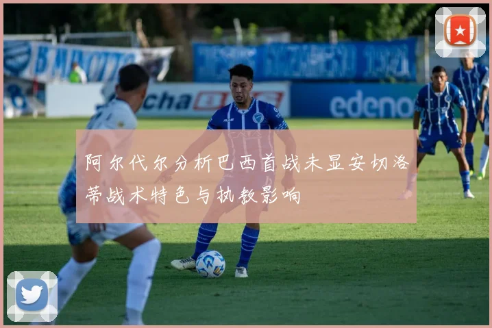 阿尔代尔分析巴西首战未显安切洛蒂战术特色与执教影响