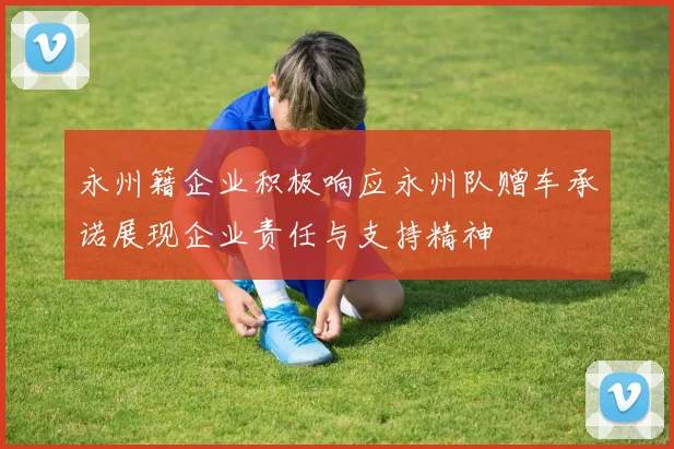 永州籍企业积极响应永州队赠车承诺展现企业责任与支持精神