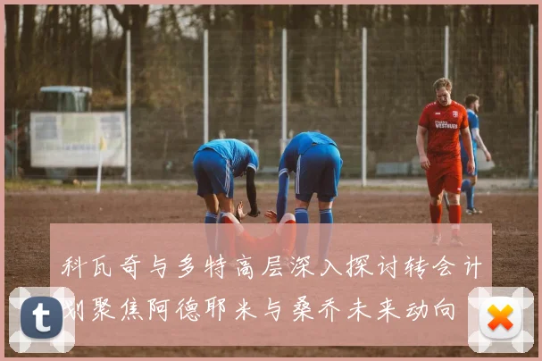 科瓦奇与多特高层深入探讨转会计划聚焦阿德耶米与桑乔未来动向