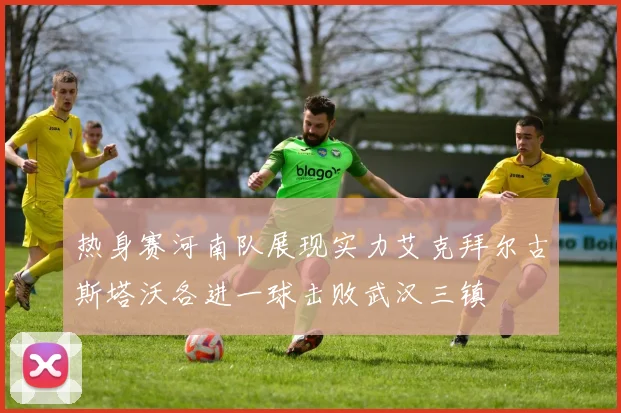 热身赛河南队展现实力艾克拜尔古斯塔沃各进一球击败武汉三镇